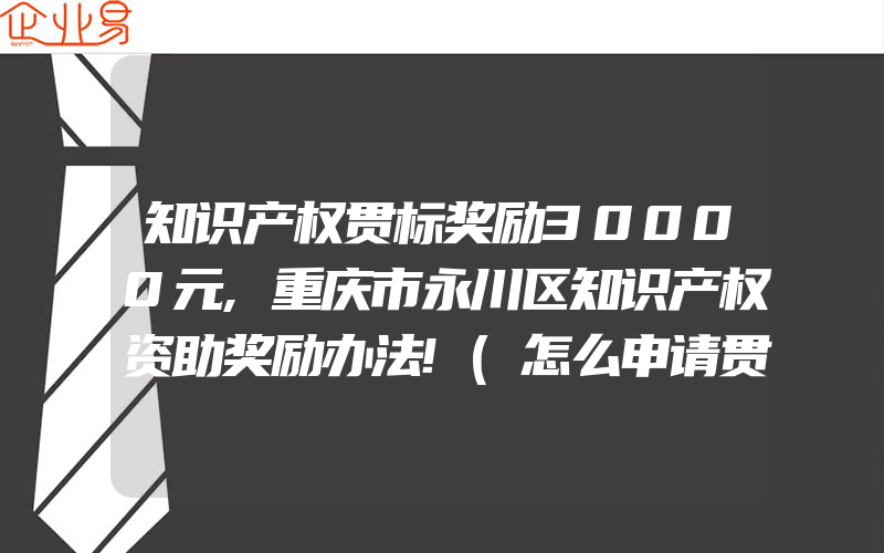 知识产权贯标奖励30000元,重庆市永川区知识产权资助奖励办法!(怎么申请贯标)