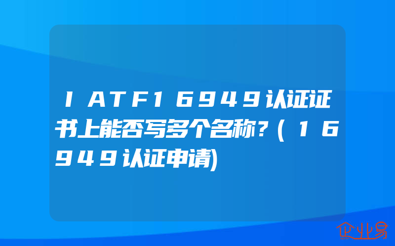 IATF16949认证证书上能否写多个名称？(16949认证申请)