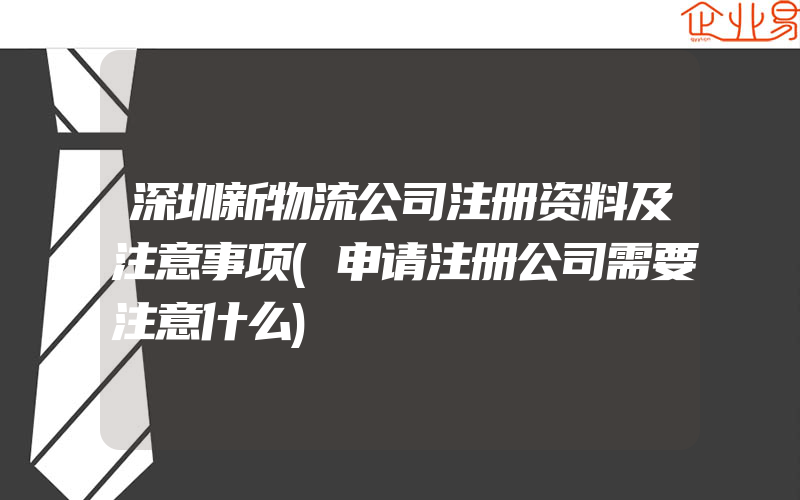 深圳新物流公司注册资料及注意事项(申请注册公司需要注意什么)