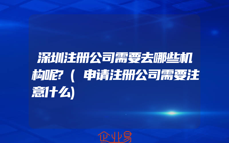 深圳注册公司需要去哪些机构呢?(申请注册公司需要注意什么)