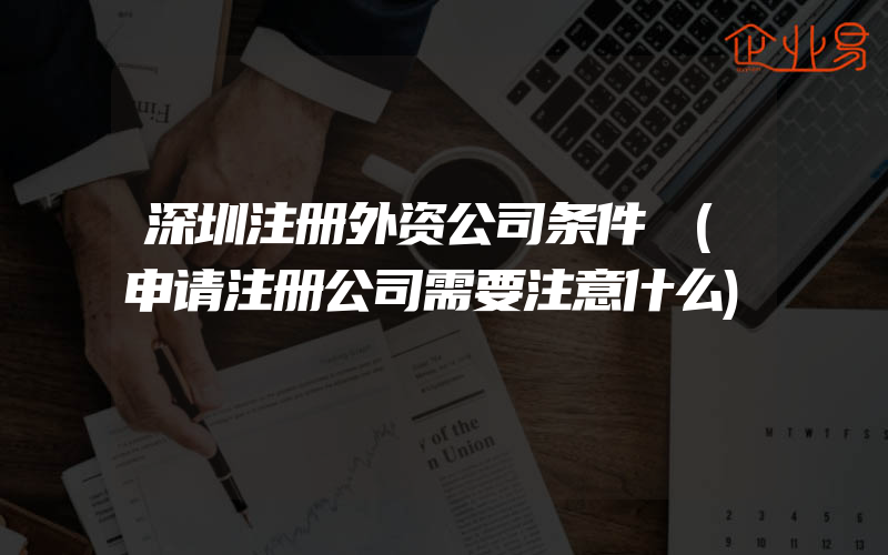 深圳注册外资公司条件​(申请注册公司需要注意什么)