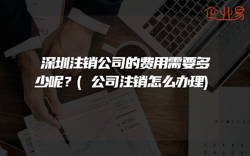 深圳注销公司的费用需要多少呢？(公司注销怎么办理)