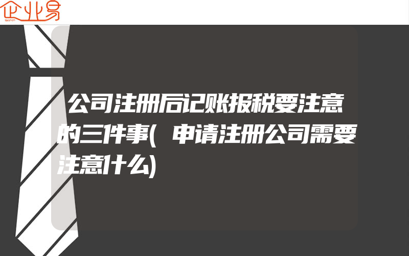 公司注册后记账报税要注意的三件事(申请注册公司需要注意什么)