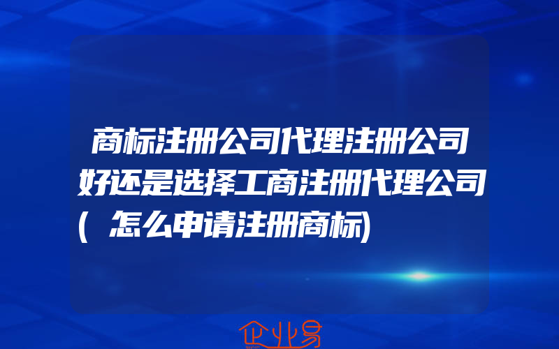 商标注册公司代理注册公司好还是选择工商注册代理公司(怎么申请注册商标)