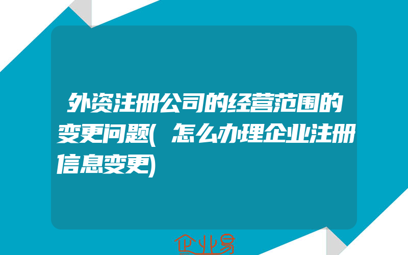 外资注册公司的经营范围的变更问题(怎么办理企业注册信息变更)