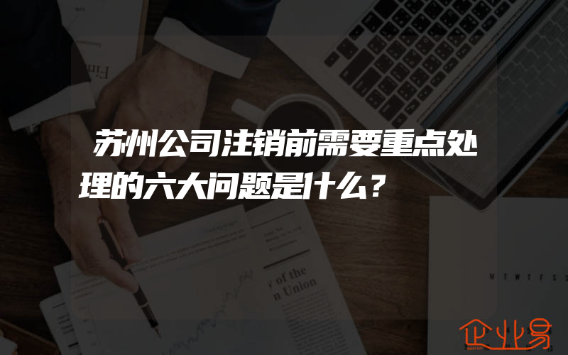 苏州公司注销前需要重点处理的六大问题是什么？