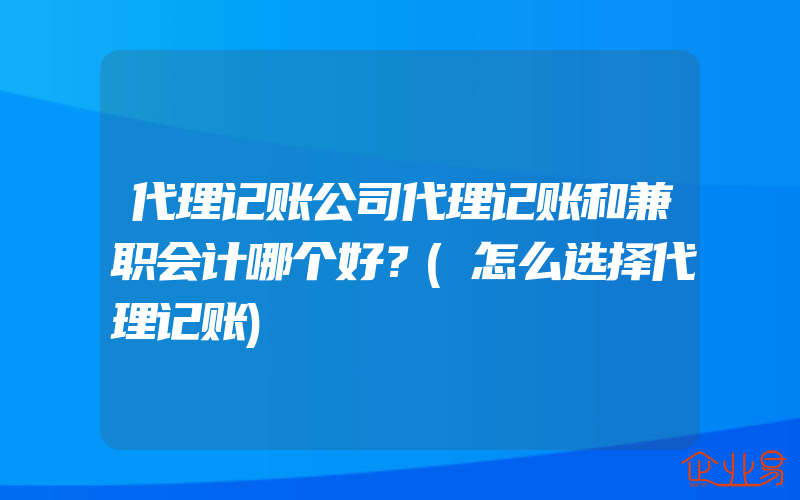 代理记账公司代理记账和兼职会计哪个好？(怎么选择代理记账)