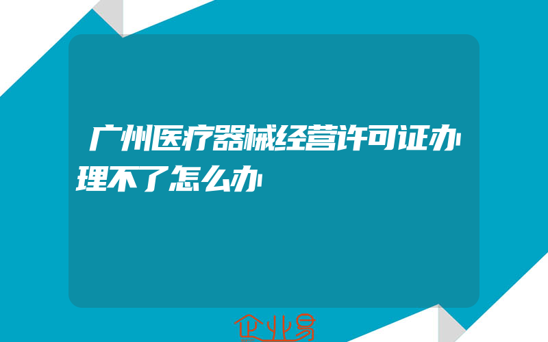 广州医疗器械经营许可证办理不了怎么办