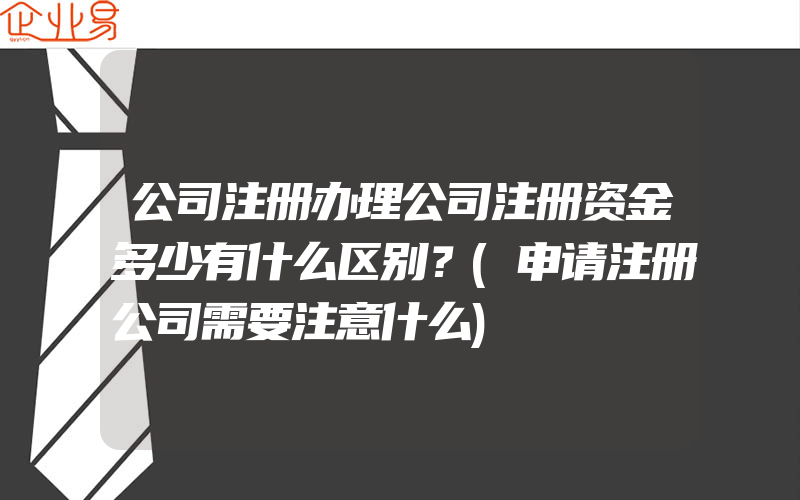 公司注册办理公司注册资金多少有什么区别？(申请注册公司需要注意什么)