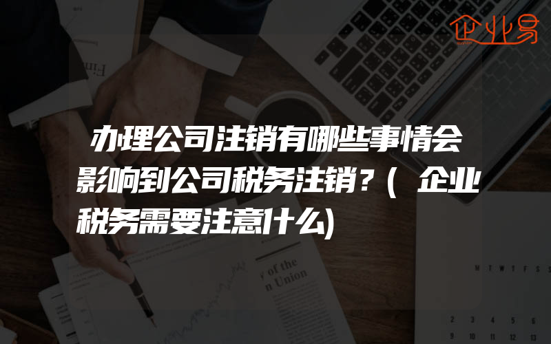 办理公司注销有哪些事情会影响到公司税务注销？(企业税务需要注意什么)