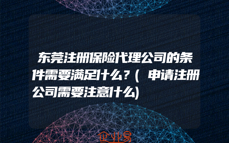 东莞注册保险代理公司的条件需要满足什么？(申请注册公司需要注意什么)