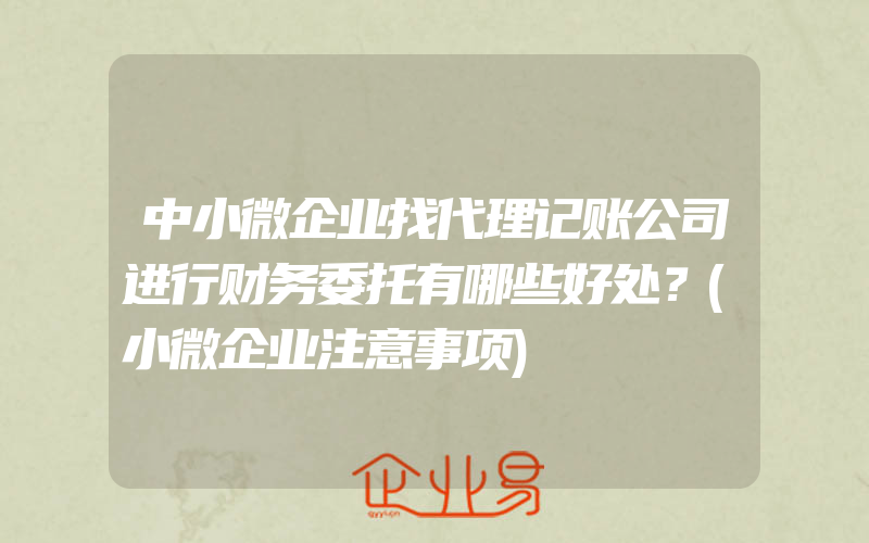 中小微企业找代理记账公司进行财务委托有哪些好处？(小微企业注意事项)