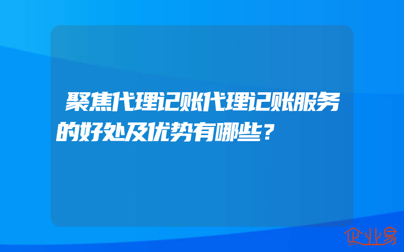 聚焦代理记账代理记账服务的好处及优势有哪些？