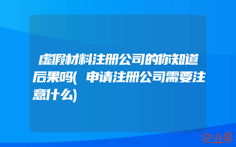 虚假材料注册公司的你知道后果吗(申请注册公司需要注意什么)