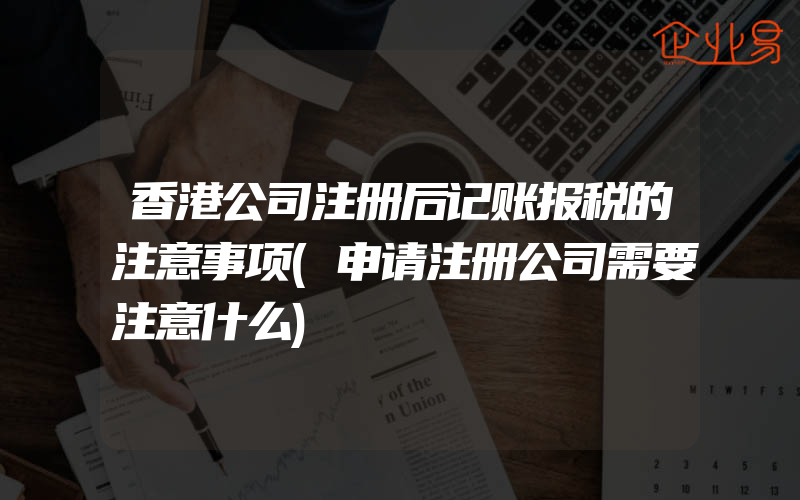 香港公司注册后记账报税的注意事项(申请注册公司需要注意什么)