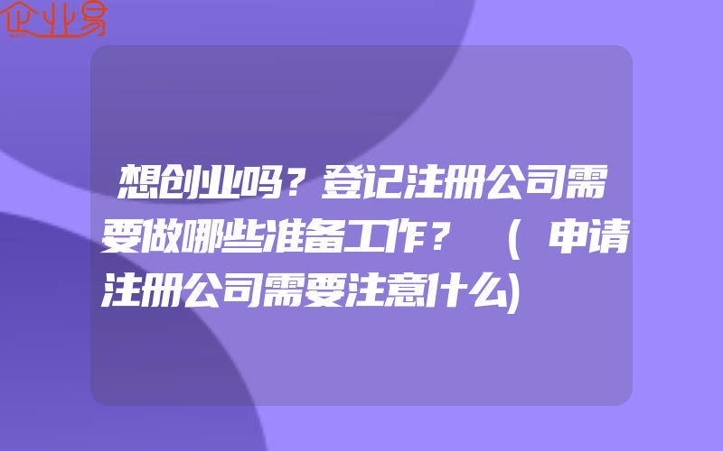 想创业吗？登记注册公司需要做哪些准备工作？​(申请注册公司需要注意什么)