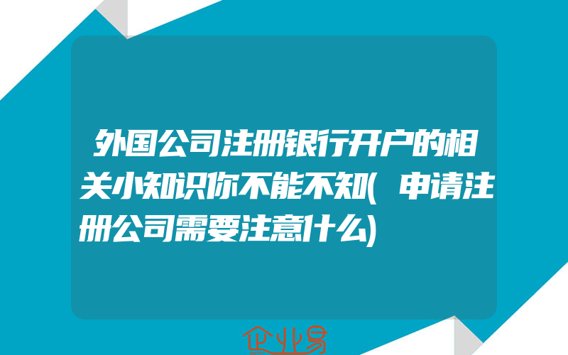 外国公司注册银行开户的相关小知识你不能不知(申请注册公司需要注意什么)