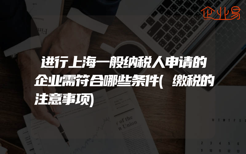 进行上海一般纳税人申请的企业需符合哪些条件(缴税的注意事项)