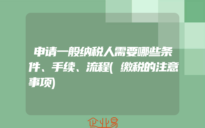 申请一般纳税人需要哪些条件、手续、流程(缴税的注意事项)