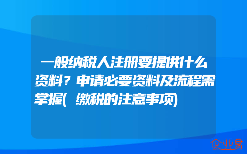 一般纳税人注册要提供什么资料？申请必要资料及流程需掌握(缴税的注意事项)