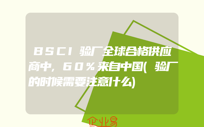 BSCI验厂全球合格供应商中,60%来自中国(验厂的时候需要注意什么)