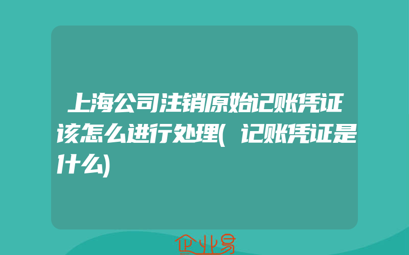 上海公司注销原始记账凭证该怎么进行处理(记账凭证是什么)