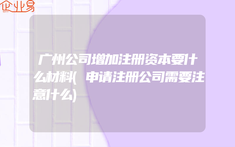 广州公司增加注册资本要什么材料(申请注册公司需要注意什么)