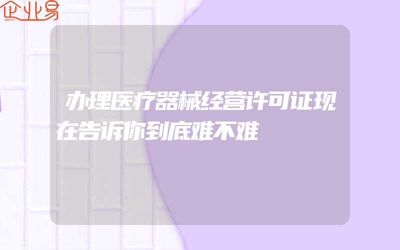 办理医疗器械经营许可证现在告诉你到底难不难