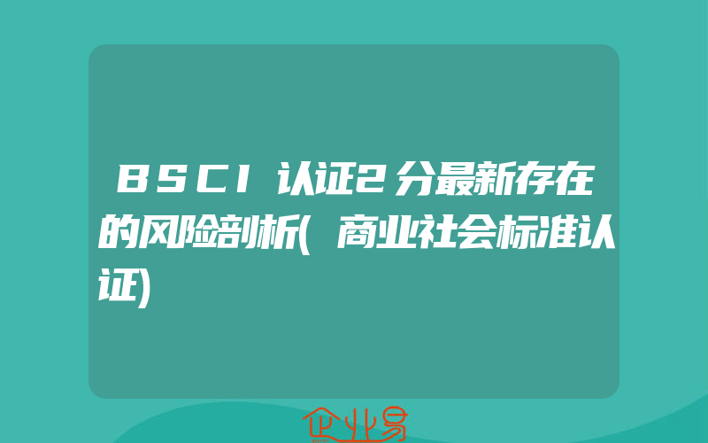 BSCI认证2分最新存在的风险剖析(商业社会标准认证)