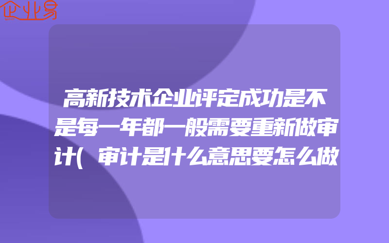 高新技术企业评定成功是不是每一年都一般需要重新做审计(审计是什么意思要怎么做)