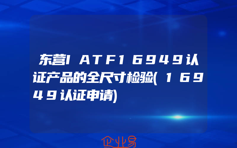 东营IATF16949认证产品的全尺寸检验(16949认证申请)