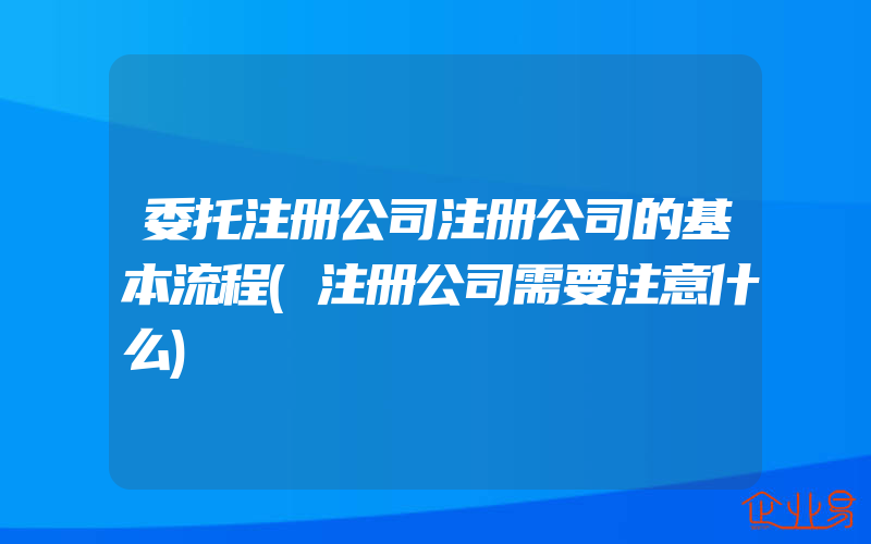 委托注册公司注册公司的基本流程(注册公司需要注意什么)