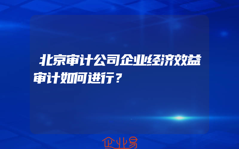 北京审计公司企业经济效益审计如何进行？