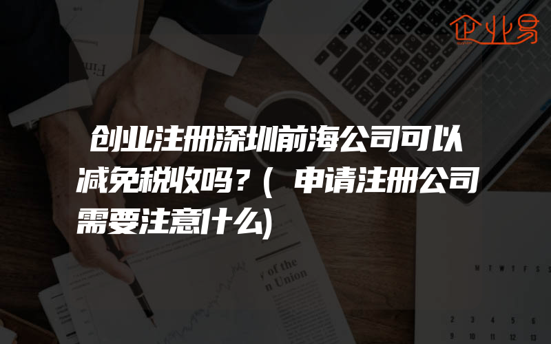 创业注册深圳前海公司可以减免税收吗？(申请注册公司需要注意什么)