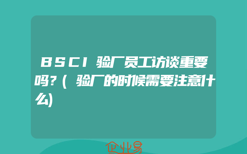 BSCI验厂员工访谈重要吗？(验厂的时候需要注意什么)