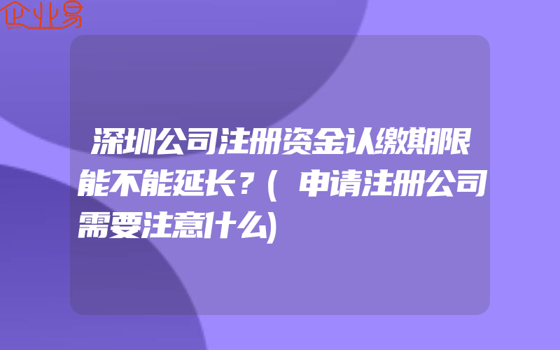 深圳公司注册资金认缴期限能不能延长？(申请注册公司需要注意什么)