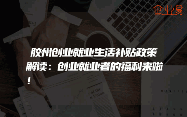胶州创业就业生活补贴政策解读：创业就业者的福利来啦！