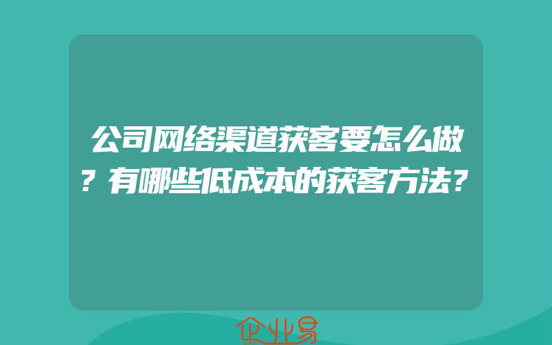 公司网络渠道获客要怎么做？有哪些低成本的获客方法？