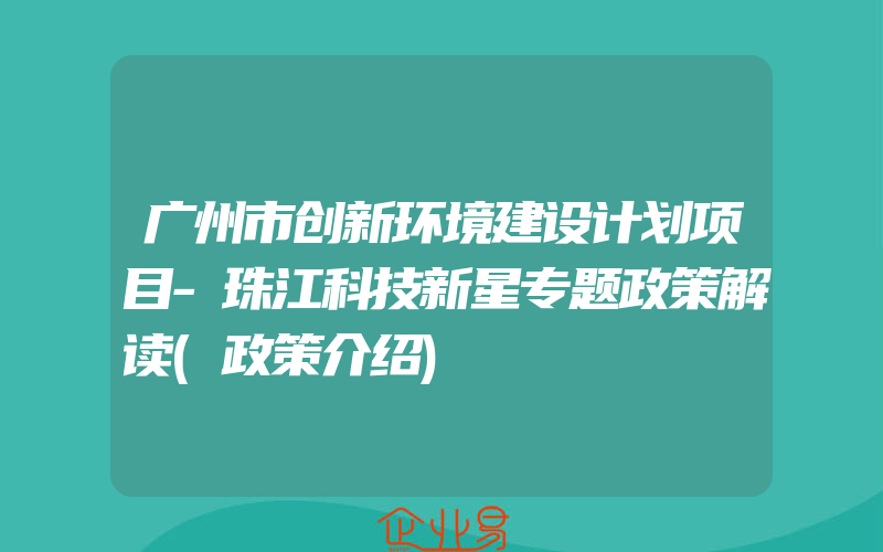 广州市创新环境建设计划项目-珠江科技新星专题政策解读(政策介绍)