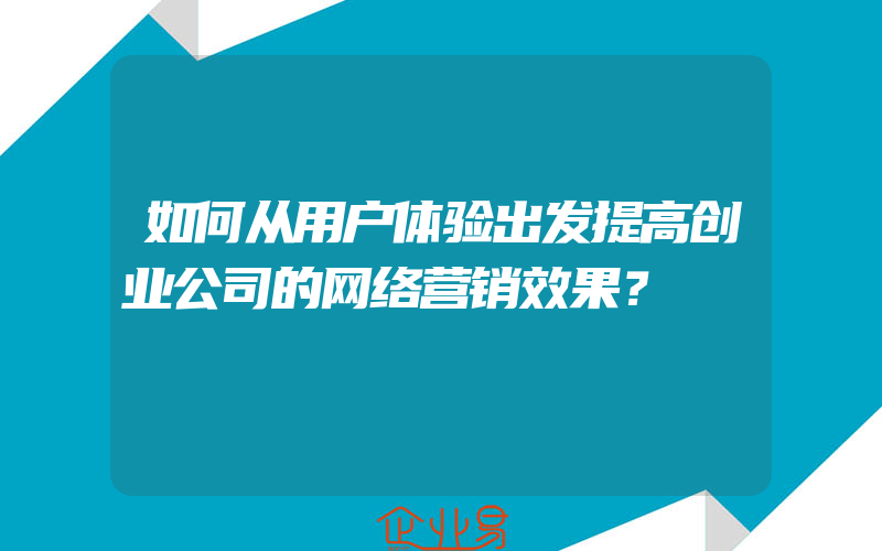 如何从用户体验出发提高创业公司的网络营销效果？