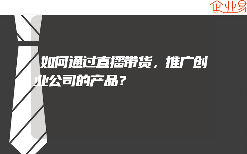 如何通过直播带货，推广创业公司的产品？