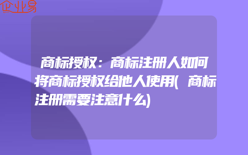 商标授权：商标注册人如何将商标授权给他人使用(商标注册需要注意什么)