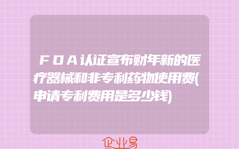FDA认证宣布财年新的医疗器械和非专利药物使用费(申请专利费用是多少钱)