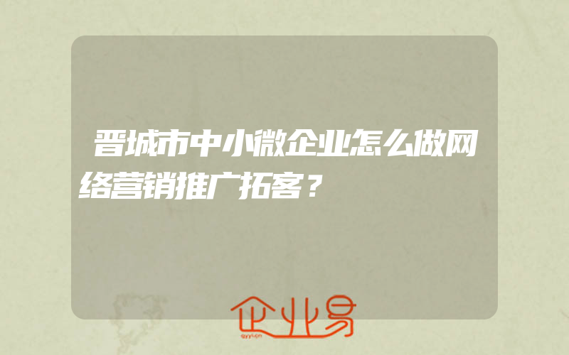 晋城市中小微企业怎么做网络营销推广拓客？