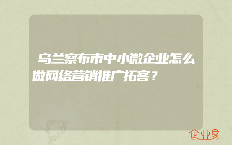 乌兰察布市中小微企业怎么做网络营销推广拓客？