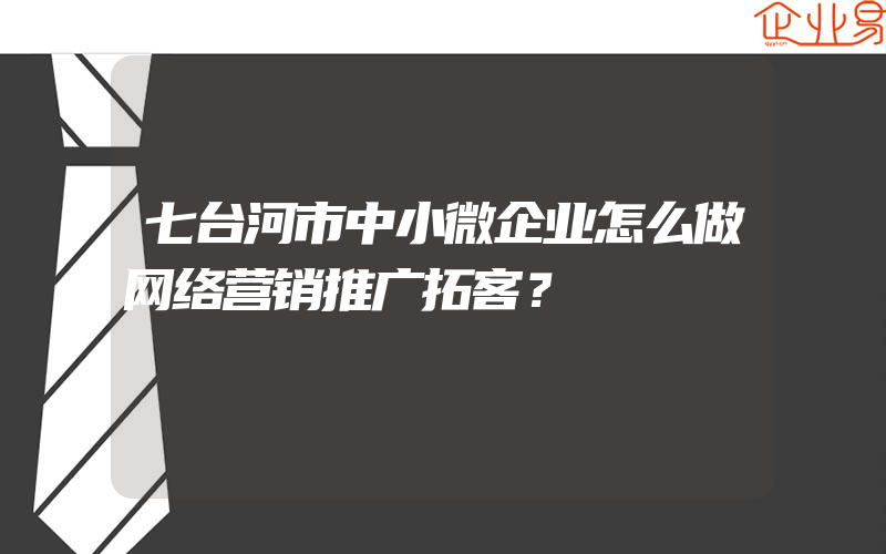 七台河市中小微企业怎么做网络营销推广拓客？