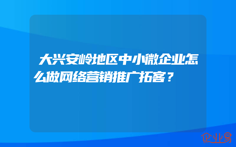 大兴安岭地区中小微企业怎么做网络营销推广拓客？