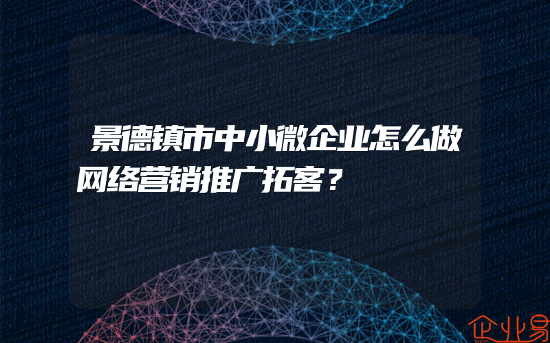 景德镇市中小微企业怎么做网络营销推广拓客？