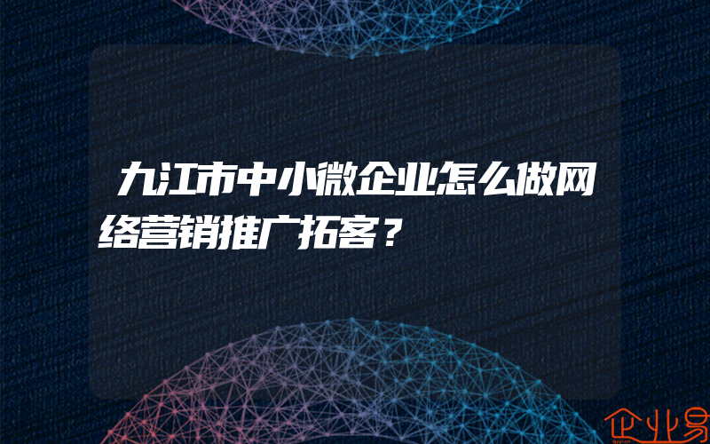 九江市中小微企业怎么做网络营销推广拓客？