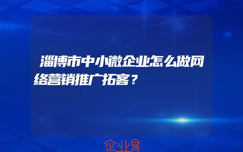 淄博市中小微企业怎么做网络营销推广拓客？